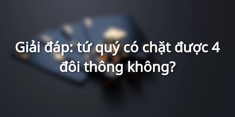 Tứ quý có chặt được 4 đôi thông không? Giải đáp chi tiết